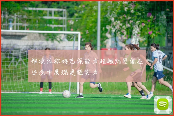 维埃拉称姆巴佩能力超越凯恩能在逆境中展现更强实力