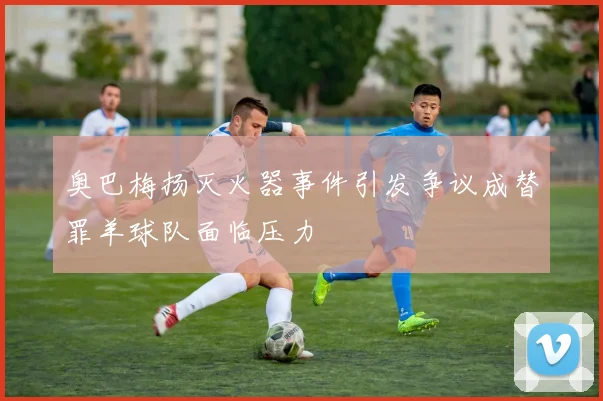 奥巴梅扬灭火器事件引发争议成替罪羊球队面临压力