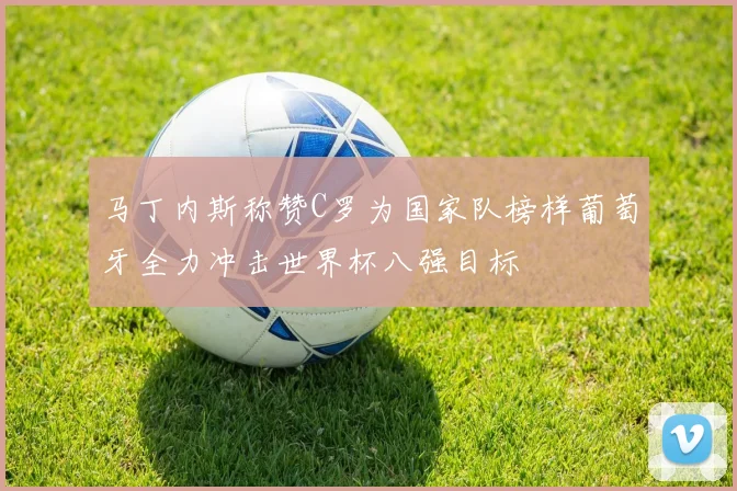马丁内斯称赞C罗为国家队榜样葡萄牙全力冲击世界杯八强目标