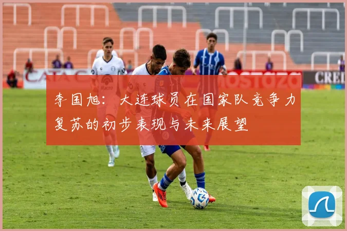 李国旭：大连球员在国家队竞争力复苏的初步表现与未来展望