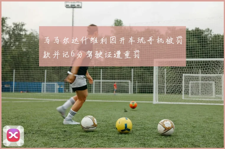 马马尔达什维利因开车玩手机被罚款并记6分驾驶证遭重罚