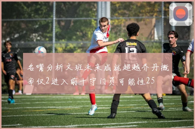 名嘴分析文班未来成就超越乔丹概率仅2进入前十守门员可能性25
