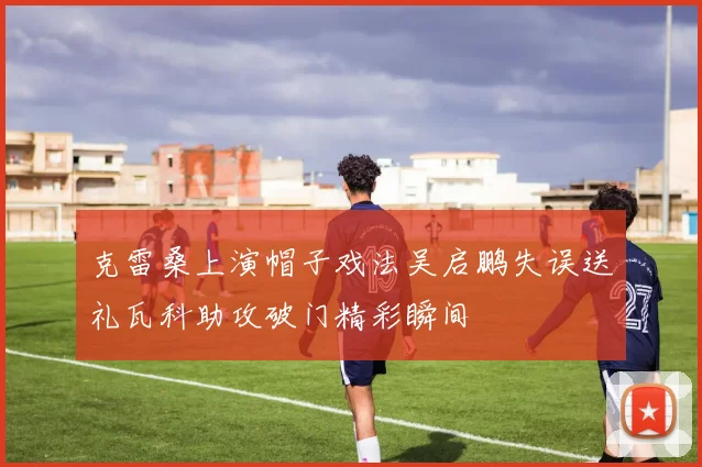 克雷桑上演帽子戏法吴启鹏失误送礼瓦科助攻破门精彩瞬间