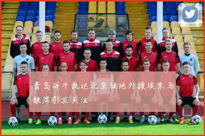 青岛海牛抵达北京驻地外援埃朱马缺席引发关注