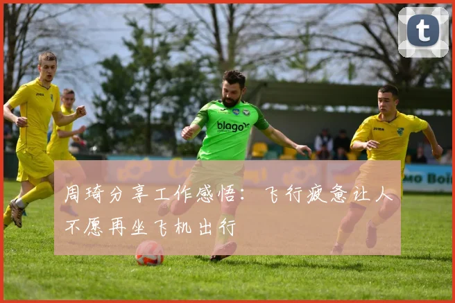 周琦分享工作感悟：飞行疲惫让人不愿再坐飞机出行