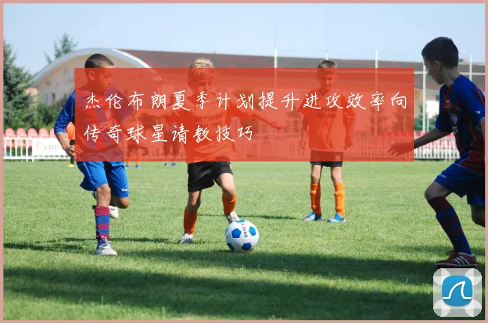 杰伦布朗夏季计划提升进攻效率向传奇球星请教技巧