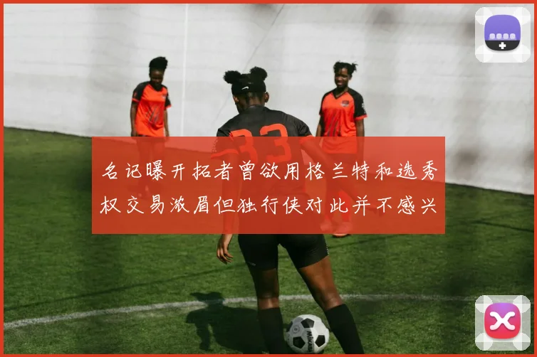名记曝开拓者曾欲用格兰特和选秀权交易浓眉但独行侠对此并不感兴趣