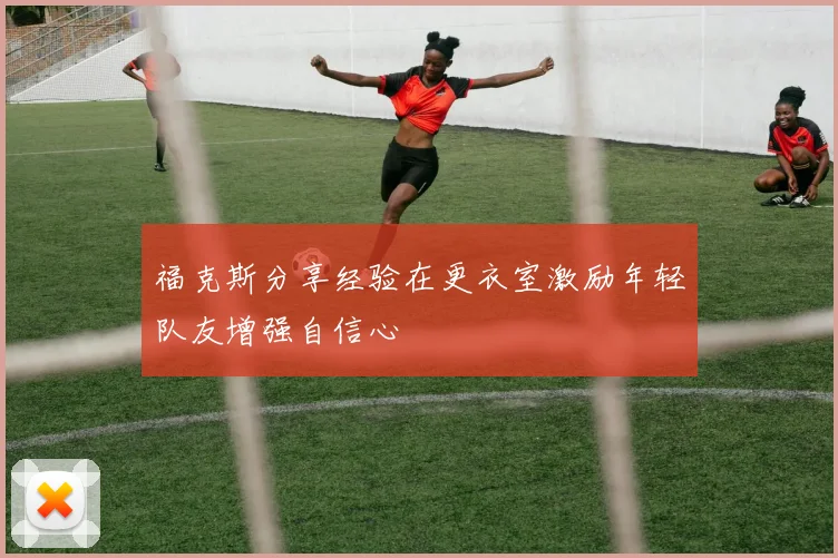 福克斯分享经验在更衣室激励年轻队友增强自信心